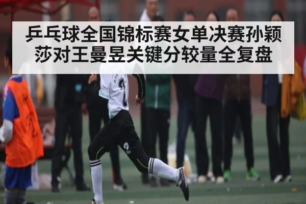 乒乓球全国锦标赛女单决赛孙颖莎对王曼昱关键分较量全复盘